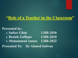 “Role of a Teacher in the Classroom”
Presented by:
1. Safeer Ullah LHR-2030
2. Benish Zulfiqar LHR-2010
3. Muhammad Annus LHR-2022
Presented To: Sir Ahmed Safwan
 