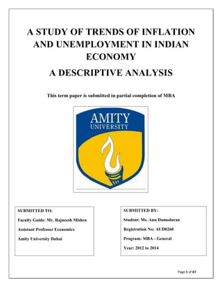 A STUDY OF TRENDS OF INFLATION
AND UNEMPLOYMENT IN INDIAN
ECONOMY
A DESCRIPTIVE ANALYSIS
This term paper is submitted in partial completion of MBA

SUBMITTED TO:

SUBMITTED BY:

Faculty Guide: Mr. Rajneesh Mishra

Student: Ms. Anu Damodaran

Assistant Professor Economics

Registration No: AUD0260

Amity University Dubai

Program: MBA - General
Year: 2012 to 2014

Page 1 of 67

 