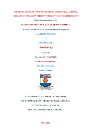 i
CHEMICALLY DERIVED NANO-PIGMENT FOR ANTIBACTERIAL ACTIVITY,
SURFACE COATING AND IN-VITRO CYTOTOXICITY TESTS ON FIBROBLASTS
Dissertation submitted to the
MANONMANIAM SUNDARANAR UNIVERSITY
in partial fulfillment of the requirement for the degree of
MASTER OF SCIENCE
IN
NANOSCIENCE
Submitted By
G. PADMA
(Reg. No. 20174012517109)
Under the Guidance of
Dr. A.G. Murugesan
Senior Professor
MANONMANIAM SUNDARANAR UNIVERSITY,
SRI PARAMAKALYANI CENTRE OF EXCELLENCE IN
ENVIRONMENTAL SCIENCES,
ALWARKURICHI-627412, TAMILNADU.
MAY 2019
 