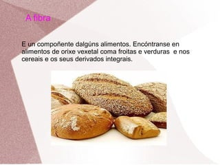A fibra
E un compoñente dalgúns alimentos. Encóntranse en
alimentos de orixe vexetal coma froitas e verduras e nos
cereais e os seus derivados integrais.

 