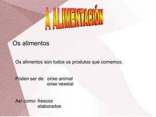 Os alimentos
Os alimentos son todos os produtos que comemos.
Poden ser de: orixe animal
orixe vexetal
Así como: frescos
elaborados

 