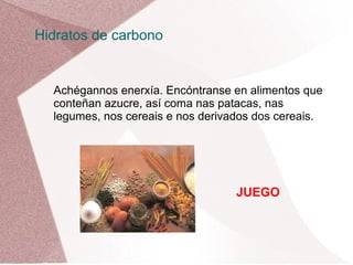 Hidratos de carbono

Achégannos enerxía. Encóntranse en alimentos que
conteñan azucre, así coma nas patacas, nas
legumes, nos cereais e nos derivados dos cereais.

JUEGO

 