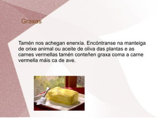 Graxas
Tamén nos achegan enerxía. Encóntranse na manteiga
de orixe animal ou aceite de oliva das plantas e as
carnes vermellas tamén conteñen graxa coma a carne
vermella máis ca de ave.

 