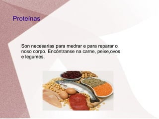 Proteínas

Son necesarias para medrar e para reparar o
noso corpo. Encóntranse na carne, peixe,ovos
e legumes.

 