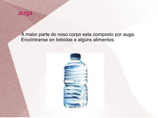 auga
A maior parte do noso corpo esta composto por auga.
Encóntranse en bebidas e algúns alimentos.

 
