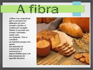 A fibra é un compoñente
que se encontra nos
alimentos de orixe
vexetal: a froita e a
verdura por exemplo.
Tamén se encontra nos
cereais e derivados
cando estes
son integrais. Non se
considera
un nutriente porque non
aporta
nin materiais de
construción nin
enerxía pero é
imprescindible para o bo
funcionamento do
aparello dixestivo.

 