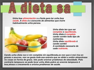 Unha boa alimentación e a fonte para ter unha boa
saúde. A dieta é o conxunto de alimentos que inxire
habitualmente unha persoa.
Unha dieta ten que ser
completa e equilibrada.
Unha dieta é completa
cando contén todo tipo de
nutrientes.
Unha dieta equilibrada é
cando contén
A cantidade necesaria de
cada nutriente.
Cando unha dieta non é nin completa nin equilibrada,se non que é moi rica en
graxas e azucres, non se gasta toda esa enerxía que se obtén e entón almacénase
no corpo en forma de graxa. Isto podo orixinar problemas de obesidade. Polo
contrario tampouco se pode levar unha dieta pobre en enerxía tampouco é
boa,atrasa o crecemento o orixina problemas de saúde.

 