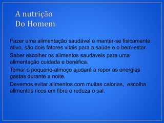 Fazer uma alimentação saudável e manter-se fisicamente
ativo, são dois fatores vitais para a saúde e o bem-estar.
Saber escolher os alimentos saudáveis para uma
alimentação cuidada e benéfica.
Tomar o pequeno-almoço ajudará a repor as energias
gastas durante a noite.
Devemos evitar alimentos com muitas calorias, escolha
alimentos ricos em fibra e reduza o sal.
 