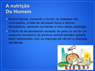 Muitos fatores ,incluindo o fumar, os diabetes não
controlados, a falta de atividade física e fatores
hereditários, parecem aumentar o risco desta patologia.
O facto de se apresentar excesso de peso ou de ter um
consumo excessivo de gordura animal também parece
estar relacionado com as doenças de câncer e doenças
asmáticas
 
