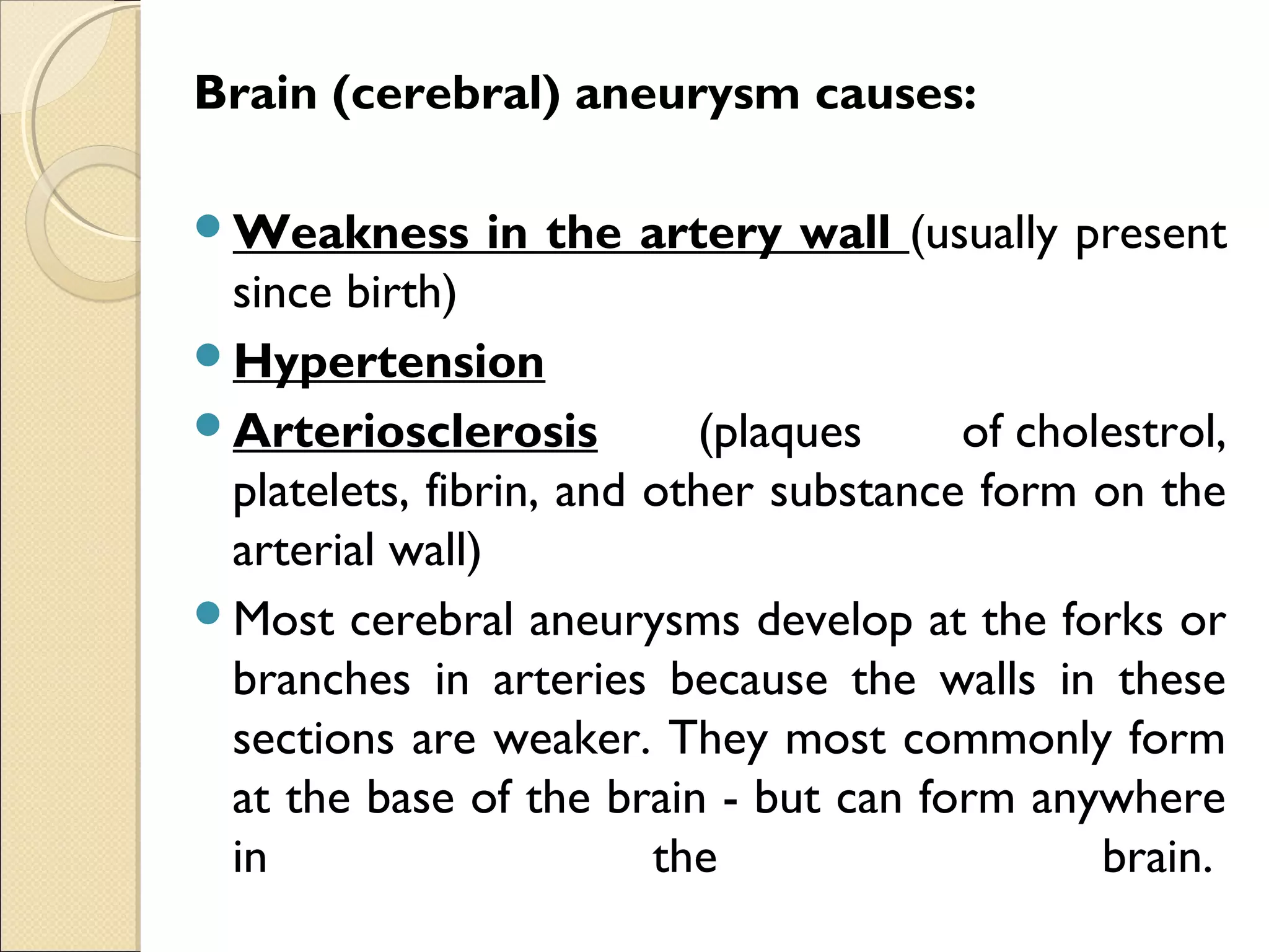 Brain (cerebral) aneurysm causes:
Weakness in the artery wall (usually present
since birth)
Hypertension
Arteriosclerosis (plaques of cholestrol,
platelets, fibrin, and other substance form on the
arterial wall)
Most cerebral aneurysms develop at the forks or
branches in arteries because the walls in these
sections are weaker. They most commonly form
at the base of the brain - but can form anywhere
in the brain. 
 