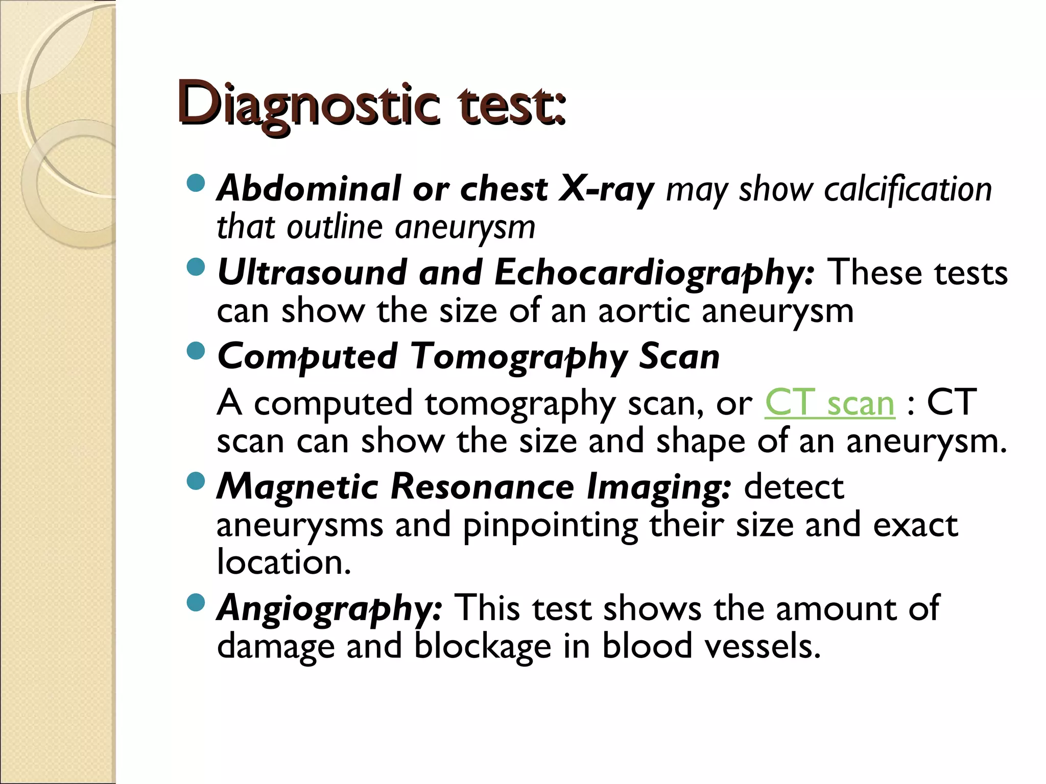 Diagnostic test:Diagnostic test:
Abdominal or chest X-ray may show calcification
that outline aneurysm
Ultrasound and Echocardiography: These tests
can show the size of an aortic aneurysm
Computed Tomography Scan
A computed tomography scan, or CT scan : CT
scan can show the size and shape of an aneurysm.
Magnetic Resonance Imaging: detect
aneurysms and pinpointing their size and exact
location.
Angiography: This test shows the amount of
damage and blockage in blood vessels.
 