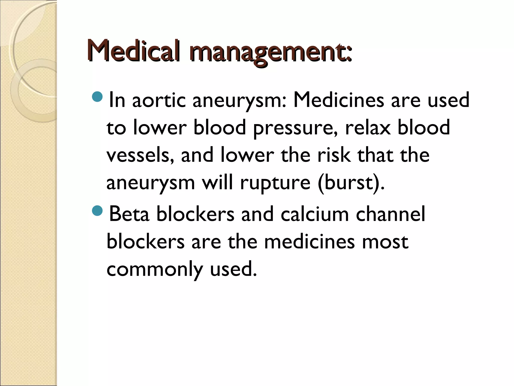 Medical management:Medical management:
In aortic aneurysm: Medicines are used
to lower blood pressure, relax blood
vessels, and lower the risk that the
aneurysm will rupture (burst).
Beta blockers and calcium channel
blockers are the medicines most
commonly used.
 