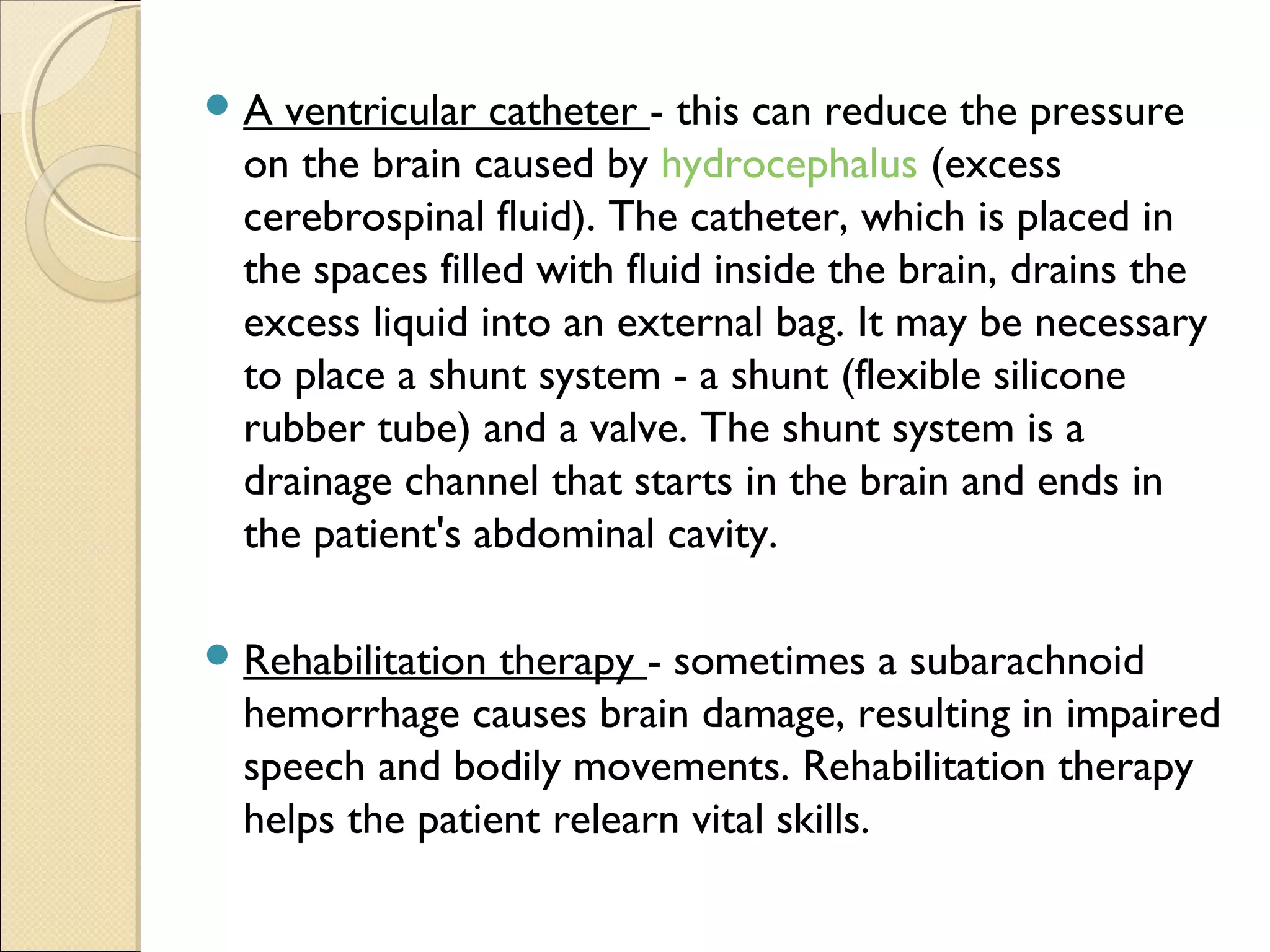 A ventricular catheter - this can reduce the pressure
on the brain caused by hydrocephalus (excess
cerebrospinal fluid). The catheter, which is placed in
the spaces filled with fluid inside the brain, drains the
excess liquid into an external bag. It may be necessary
to place a shunt system - a shunt (flexible silicone
rubber tube) and a valve. The shunt system is a
drainage channel that starts in the brain and ends in
the patient's abdominal cavity.
Rehabilitation therapy - sometimes a subarachnoid
hemorrhage causes brain damage, resulting in impaired
speech and bodily movements. Rehabilitation therapy
helps the patient relearn vital skills.
 