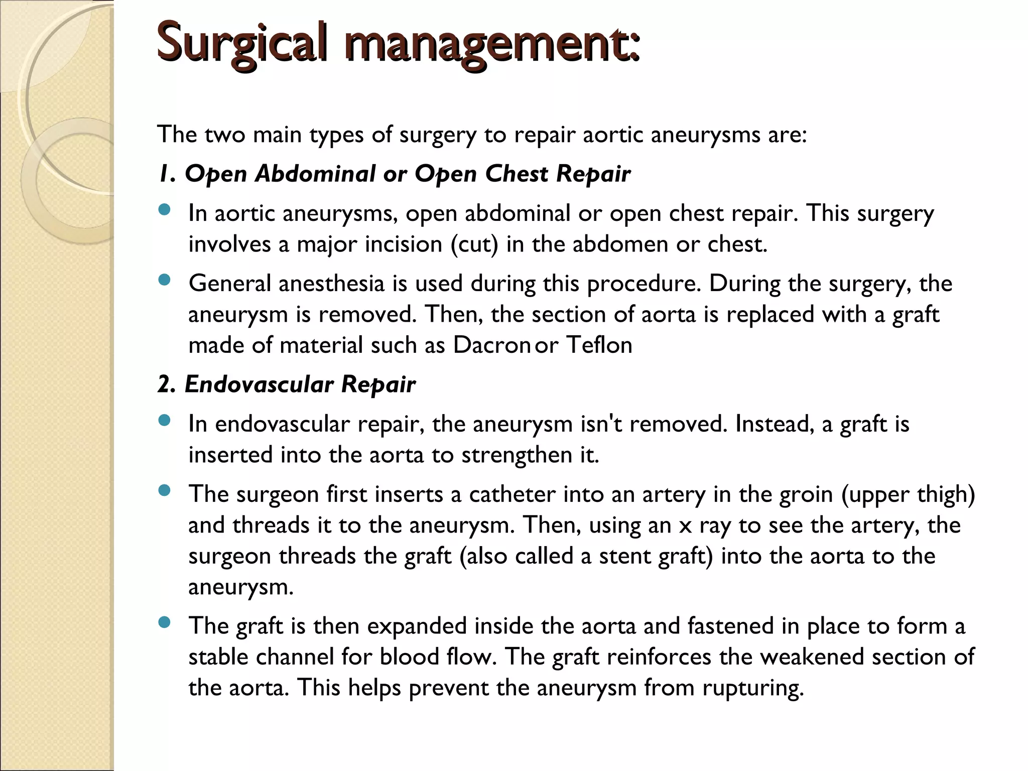 Surgical management:Surgical management:
The two main types of surgery to repair aortic aneurysms are:
1. Open Abdominal or Open Chest Repair
 In aortic aneurysms, open abdominal or open chest repair. This surgery
involves a major incision (cut) in the abdomen or chest.
 General anesthesia is used during this procedure. During the surgery, the
aneurysm is removed. Then, the section of aorta is replaced with a graft
made of material such as Dacronor Teflon
2. Endovascular Repair
 In endovascular repair, the aneurysm isn't removed. Instead, a graft is
inserted into the aorta to strengthen it.
 The surgeon first inserts a catheter into an artery in the groin (upper thigh)
and threads it to the aneurysm. Then, using an x ray to see the artery, the
surgeon threads the graft (also called a stent graft) into the aorta to the
aneurysm.
 The graft is then expanded inside the aorta and fastened in place to form a
stable channel for blood flow. The graft reinforces the weakened section of
the aorta. This helps prevent the aneurysm from rupturing.
 