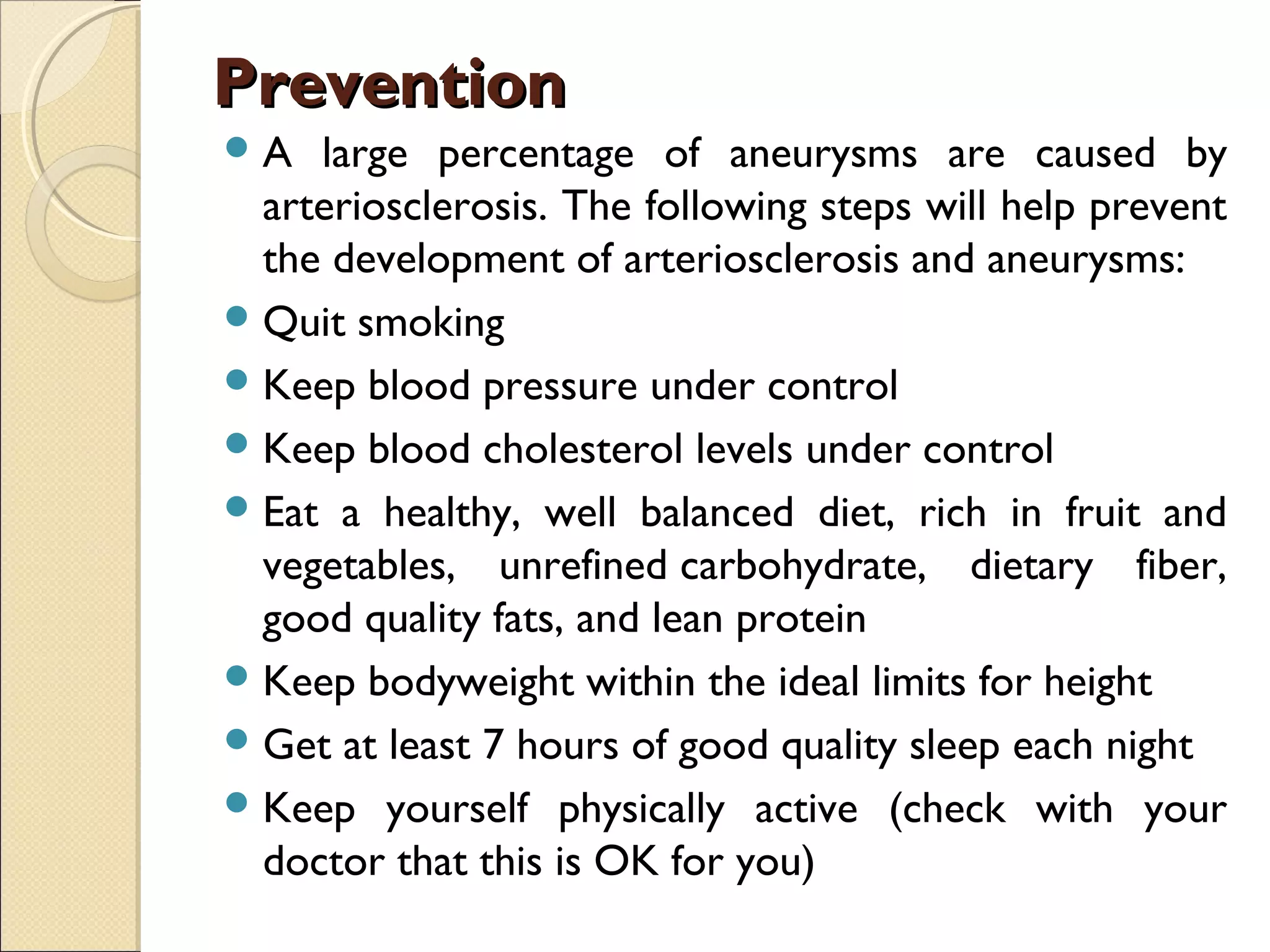 PreventionPrevention
A large percentage of aneurysms are caused by
arteriosclerosis. The following steps will help prevent
the development of arteriosclerosis and aneurysms:
Quit smoking
Keep blood pressure under control
Keep blood cholesterol levels under control
Eat a healthy, well balanced diet, rich in fruit and
vegetables, unrefined carbohydrate, dietary fiber,
good quality fats, and lean protein
Keep bodyweight within the ideal limits for height
Get at least 7 hours of good quality sleep each night
Keep yourself physically active (check with your
doctor that this is OK for you)
 