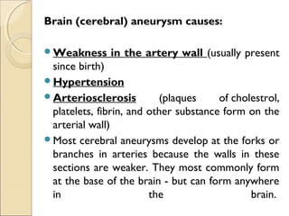 Brain (cerebral) aneurysm causes:
Weakness in the artery wall (usually present
since birth)
Hypertension
Arteriosclerosis (plaques of cholestrol,
platelets, fibrin, and other substance form on the
arterial wall)
Most cerebral aneurysms develop at the forks or
branches in arteries because the walls in these
sections are weaker. They most commonly form
at the base of the brain - but can form anywhere
in the brain. 
 