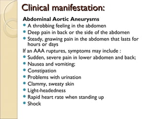 Clinical manifestation:Clinical manifestation:
Abdominal Aortic Aneurysms
A throbbing feeling in the abdomen
Deep pain in back or the side of the abdomen
Steady, gnawing pain in the abdomen that lasts for
hours or days
If an AAA ruptures, symptoms may include :
Sudden, severe pain in lower abdomen and back;
Nausea and vomiting;
Constipation
Problems with urination
Clammy, sweaty skin
Light-headedness
Rapid heart rate when standing up
Shock
 