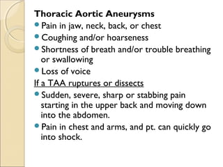 Thoracic Aortic Aneurysms
Pain in jaw, neck, back, or chest 
Coughing and/or hoarseness
Shortness of breath and/or trouble breathing
or swallowing
Loss of voice
If a TAA ruptures or dissects
Sudden, severe, sharp or stabbing pain
starting in the upper back and moving down
into the abdomen.
Pain in chest and arms, and pt. can quickly go
into shock.
 