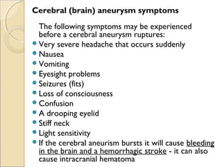 Cerebral (brain) aneurysm symptoms
The following symptoms may be experienced
before a cerebral aneurysm ruptures:
Very severe headache that occurs suddenly
Nausea
Vomiting
Eyesight problems
Seizures (fits)
Loss of consciousness
Confusion
A drooping eyelid
Stiff neck
Light sensitivity
If the cerebral aneurism bursts it will cause bleeding
in the brain and a hemorrhagic stroke - it can also
cause intracranial hematoma
 