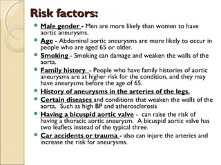 Risk factors:Risk factors:
 Male gender - Men are more likely than women to have
aortic aneurysms.
 Age - Abdominal aortic aneurysms are more likely to occur in
people who are aged 65 or older.
 Smoking - Smoking can damage and weaken the walls of the
aorta.
 Family history - People who have family histories of aortic
aneurysms are at higher risk for the condition, and they may
have aneurysms before the age of 65.
 History of aneurysms in the arteries of the legs.
 Certain diseases and conditions that weaken the walls of the
aorta. Such as high BP and atherosclerosis
 Having a bicuspid aortic valve - can raise the risk of
having a thoracic aortic aneurysm. A bicuspid aortic valve has
two leaflets instead of the typical three.
 Car accidents or trauma - also can injure the arteries and
increase the risk for aneurysms.
 