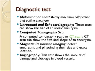 Diagnostic test:Diagnostic test:
Abdominal or chest X-ray may show calcification
that outline aneurysm
Ultrasound and Echocardiography: These tests
can show the size of an aortic aneurysm
Computed Tomography Scan
A computed tomography scan, or CT scan : CT
scan can show the size and shape of an aneurysm.
Magnetic Resonance Imaging: detect
aneurysms and pinpointing their size and exact
location.
Angiography: This test shows the amount of
damage and blockage in blood vessels.
 