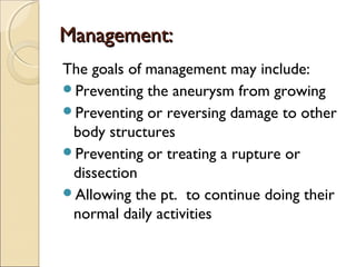 Management:Management:
The goals of management may include:
Preventing the aneurysm from growing
Preventing or reversing damage to other
body structures
Preventing or treating a rupture or
dissection
Allowing the pt. to continue doing their
normal daily activities
 