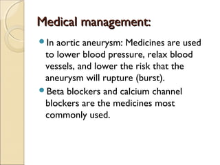 Medical management:Medical management:
In aortic aneurysm: Medicines are used
to lower blood pressure, relax blood
vessels, and lower the risk that the
aneurysm will rupture (burst).
Beta blockers and calcium channel
blockers are the medicines most
commonly used.
 