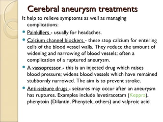 Cerebral aneurysm treatmentsCerebral aneurysm treatments
It help to relieve symptoms as well as managing
complications:
 Painkillers - usually for headaches.
 Calcium channel blockers - these stop calcium for entering
cells of the blood vessel walls. They reduce the amount of
widening and narrowing of blood vessels; often a
complication of a ruptured aneurysm.
 A vassopressor - this is an injected drug which raises
blood pressure; widens blood vessels which have remained
stubbornly narrowed. The aim is to prevent stroke.
 Anti-seizure drugs - seizures may occur after an aneurysm
has ruptures. Examples include levetiracetam (Keppra),
phenytoin (Dilantin, Phenytek, others) and valproic acid
 