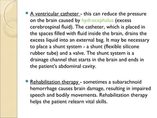 A ventricular catheter - this can reduce the pressure
on the brain caused by hydrocephalus (excess
cerebrospinal fluid). The catheter, which is placed in
the spaces filled with fluid inside the brain, drains the
excess liquid into an external bag. It may be necessary
to place a shunt system - a shunt (flexible silicone
rubber tube) and a valve. The shunt system is a
drainage channel that starts in the brain and ends in
the patient's abdominal cavity.
Rehabilitation therapy - sometimes a subarachnoid
hemorrhage causes brain damage, resulting in impaired
speech and bodily movements. Rehabilitation therapy
helps the patient relearn vital skills.
 
