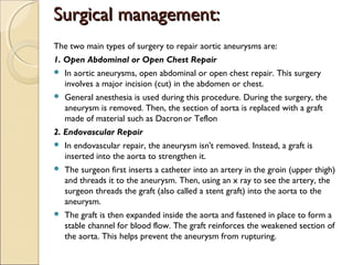 Surgical management:Surgical management:
The two main types of surgery to repair aortic aneurysms are:
1. Open Abdominal or Open Chest Repair
 In aortic aneurysms, open abdominal or open chest repair. This surgery
involves a major incision (cut) in the abdomen or chest.
 General anesthesia is used during this procedure. During the surgery, the
aneurysm is removed. Then, the section of aorta is replaced with a graft
made of material such as Dacronor Teflon
2. Endovascular Repair
 In endovascular repair, the aneurysm isn't removed. Instead, a graft is
inserted into the aorta to strengthen it.
 The surgeon first inserts a catheter into an artery in the groin (upper thigh)
and threads it to the aneurysm. Then, using an x ray to see the artery, the
surgeon threads the graft (also called a stent graft) into the aorta to the
aneurysm.
 The graft is then expanded inside the aorta and fastened in place to form a
stable channel for blood flow. The graft reinforces the weakened section of
the aorta. This helps prevent the aneurysm from rupturing.
 
