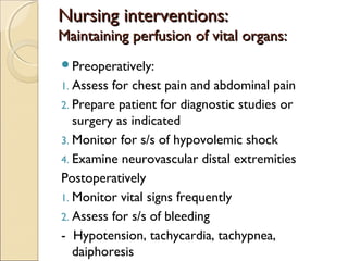 Nursing interventions:Nursing interventions:
Maintaining perfusion of vital organs:Maintaining perfusion of vital organs:
Preoperatively:
1. Assess for chest pain and abdominal pain
2. Prepare patient for diagnostic studies or
surgery as indicated
3. Monitor for s/s of hypovolemic shock
4. Examine neurovascular distal extremities
Postoperatively
1. Monitor vital signs frequently
2. Assess for s/s of bleeding
- Hypotension, tachycardia, tachypnea,
daiphoresis
 