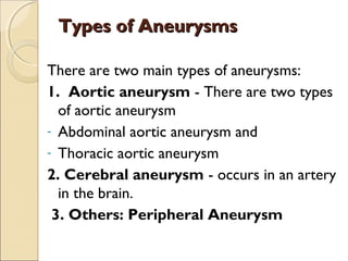 Types of AneurysmsTypes of Aneurysms
There are two main types of aneurysms:
1. Aortic aneurysm - There are two types
of aortic aneurysm
- Abdominal aortic aneurysm and
- Thoracic aortic aneurysm
2. Cerebral aneurysm - occurs in an artery
in the brain.
3. Others: Peripheral Aneurysm
 