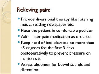 Relieving pain:Relieving pain:
Provide diversional therapy like listening
music, reading newspaper etc.
Place the patient in comfortable position
Administer pain medication as ordered
Keep head of bed elevated no more than
45 degrees for the first 3 days
postoperatively to prevent pressure on
incision site
Assess abdomen for bowel sounds and
distention.
 