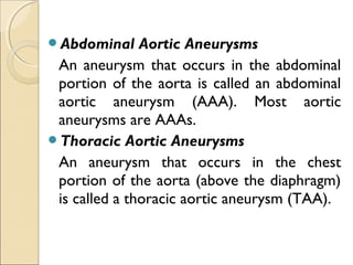 Abdominal Aortic Aneurysms
An aneurysm that occurs in the abdominal
portion of the aorta is called an abdominal
aortic aneurysm (AAA). Most aortic
aneurysms are AAAs.
Thoracic Aortic Aneurysms
An aneurysm that occurs in the chest
portion of the aorta (above the diaphragm)
is called a thoracic aortic aneurysm (TAA).
 