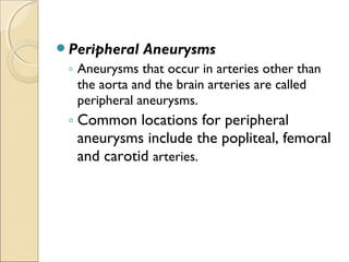Peripheral Aneurysms
◦ Aneurysms that occur in arteries other than
the aorta and the brain arteries are called
peripheral aneurysms.
◦ Common locations for peripheral
aneurysms include the popliteal, femoral
and carotid arteries.
 