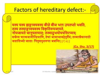 Factors of hereditary defect:-
यस्य यस्य ह्यङ्गावयवस्य बीजे बीज भाग उपतप्तो भवशत,
तस्य तस्याङ्गावयवस्य शवकृ शतरुपजायते,
नोपजायते चानुपतापात्; तस्मादुभयोपपशिरप्यत्र|
सर्वस्य चात्मजानीन्द्रियान्द्ि, तेषाां भार्ाभार्हेतुर्दैर्ां; तस्मान्नैकारततो
जडादर्दभ्यो जातााः न्द्ितृसर्दृशरूिा भर्न्द्रत||१७||
(Ca. Sha. 3/17)
4/18/2019 dr indusree c suseelan 4
 