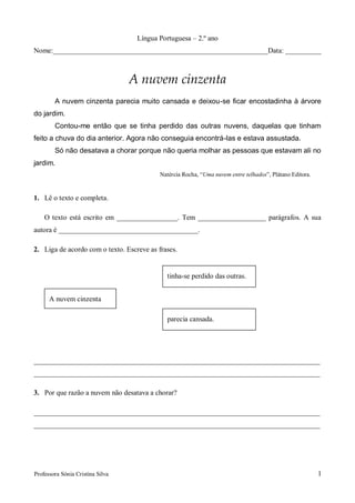 Língua Portuguesa – 2.º ano
Nome:____________________________________________________________Data: __________



                                  A nuvem cinzenta
        A nuvem cinzenta parecia muito cansada e deixou-se ficar encostadinha à árvore
do jardim.
        Contou-me então que se tinha perdido das outras nuvens, daquelas que tinham
feito a chuva do dia anterior. Agora não conseguia encontrá-las e estava assustada.
        Só não desatava a chorar porque não queria molhar as pessoas que estavam ali no
jardim.
                                           Natércia Rocha, “Uma nuvem entre telhados”, Plátano Editora.


1. Lê o texto e completa.

    O texto está escrito em _________________. Tem ___________________ parágrafos. A sua
autora é _______________________________________.

2. Liga de acordo com o texto. Escreve as frases.


                                             tinha-se perdido das outras.


      A nuvem cinzenta

                                             parecia cansada.




________________________________________________________________________________
________________________________________________________________________________

3. Por que razão a nuvem não desatava a chorar?

________________________________________________________________________________
________________________________________________________________________________




Professora Sónia Cristina Silva                                                                           1
 