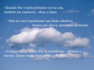 Quando lhe vi pela primeira vez no céu,  também me enamorei - disse a duna. - O amor nunca morre. Ele se transforma - afirmou a nuvem. Quero muito mostrar-lhe o Paraíso... Mas se você transformar sua linda cabeleira  branca em chuva, terminará morrendo.  