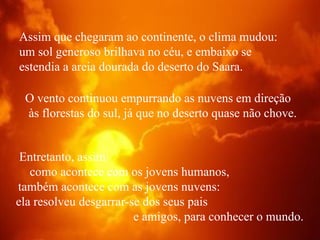 Assim que chegaram ao continente, o clima mudou:  um sol generoso brilhava no céu, e embaixo se  estendia a areia dourada do deserto do Saara.  O vento continuou empurrando as nuvens em direção  às florestas do sul, já que no deserto quase não chove. Entretanto, assim  como acontece com os jovens humanos,  também acontece com as jovens nuvens:  ela resolveu desgarrar-se dos seus pais  e amigos, para conhecer o mundo. 