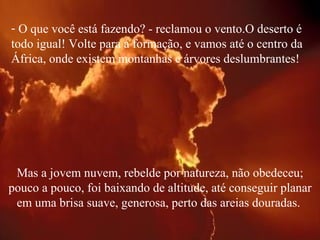O que você está fazendo? - reclamou o vento.O deserto é todo igual! Volte para a formação, e vamos até o centro da África, onde existem montanhas e árvores deslumbrantes!  Mas a jovem nuvem, rebelde por natureza, não obedeceu; pouco a pouco, foi baixando de altitude, até conseguir planar em uma brisa suave, generosa, perto das areias douradas.  
