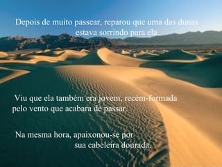 Depois de muito passear, reparou que uma das dunas  estava sorrindo para ela. Viu que ela também era jovem, recém-formada  pelo vento que acabara de passar.  Na mesma hora, apaixonou-se por  sua cabeleira dourada. 