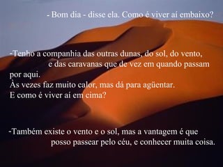 -  Bom dia - disse ela. Como é viver aí embaixo? Também existe o vento e o sol, mas a vantagem é que  posso passear pelo céu, e conhecer muita coisa. Tenho a companhia das outras dunas, do sol, do vento,  e das caravanas que de vez em quando passam por aqui.  Às vezes faz muito calor, mas dá para agüentar.  E como é viver aí em cima?  