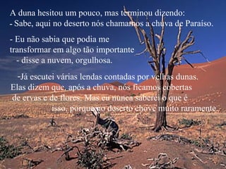 A duna hesitou um pouco, mas terminou dizendo:   -  Sabe, aqui no deserto nós chamamos a chuva de Paraíso.  - Eu não sabia que podia me  transformar em algo tão importante  - disse a nuvem, orgulhosa. Já escutei várias lendas contadas por velhas dunas.  Elas dizem que, após a chuva, nós ficamos cobertas  de ervas e de flores. Mas eu nunca saberei o que é  isso, porque no deserto chove muito raramente. 