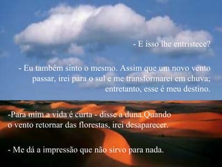-Para mim a vida é curta - disse a duna.Quando
o vento retornar das florestas, irei desaparecer.
- Eu também sinto o mesmo. Assim que um novo vento
passar, irei para o sul e me transformarei em chuva;
entretanto, esse é meu destino.
- E isso lhe entristece?
- Me dá a impressão que não sirvo para nada.
 