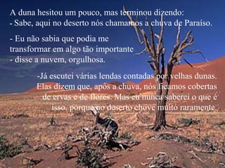 A duna hesitou um pouco, mas terminou dizendo:
- Sabe, aqui no deserto nós chamamos a chuva de Paraíso.
- Eu não sabia que podia me
transformar em algo tão importante
- disse a nuvem, orgulhosa.
-Já escutei várias lendas contadas por velhas dunas.
Elas dizem que, após a chuva, nós ficamos cobertas
de ervas e de flores. Mas eu nunca saberei o que é
isso, porque no deserto chove muito raramente.
 