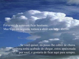 Foi a vez de a nuvem ficar hesitante.
Mas logo em seguida, tornou a abrir seu largo sorriso:
- Se você quiser, eu posso lhe cobrir de chuva.
Embora tenha acabado de chegar, estou apaixonada
por você, e gostaria de ficar aqui para sempre.
 