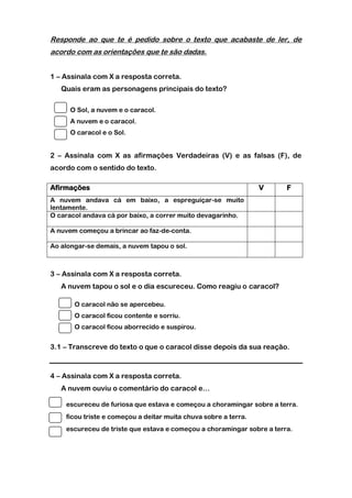 Responde ao que te é pedido sobre o texto que acabaste de ler, de
acordo com as orientações que te são dadas.


1 – Assinala com X a resposta correta.
   Quais eram as personagens principais do texto?

      O Sol, a nuvem e o caracol.
      A nuvem e o caracol.
      O caracol e o Sol.


2 – Assinala com X as afirmações Verdadeiras (V) e as falsas (F), de
acordo com o sentido do texto.

Afirmações                                                       V     F
A nuvem andava cá em baixo, a espreguiçar-se muito
lentamente.
O caracol andava cá por baixo, a correr muito devagarinho.

A nuvem começou a brincar ao faz-de-conta.

Ao alongar-se demais, a nuvem tapou o sol.



3 – Assinala com X a resposta correta.
   A nuvem tapou o sol e o dia escureceu. Como reagiu o caracol?

       O caracol não se apercebeu.
       O caracol ficou contente e sorriu.
       O caracol ficou aborrecido e suspirou.


3.1 – Transcreve do texto o que o caracol disse depois da sua reação.



4 – Assinala com X a resposta correta.
   A nuvem ouviu o comentário do caracol e…

    escureceu de furiosa que estava e começou a choramingar sobre a terra.
    ficou triste e começou a deitar muita chuva sobre a terra.
    escureceu de triste que estava e começou a choramingar sobre a terra.
 