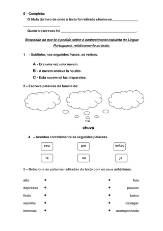 5 – Completa:
  O título do livro de onde o texto foi retirado chama-se________________
______________________.
  Quem o escreveu foi ______________________________________________.

 Responde ao que te é pedido sobre o conhecimento explícito da Língua
                     Portuguesa, relativamente ao texto.

1 – Sublinha, nas seguintes frases, os verbos.

        A - Era uma vez uma nuvem.
        B - A nuvem andava lá no alto.
        C - Esta nuvem só faz disparates.

2 – Escreve palavras da família de:




                                         chuva

   4 – Acentua corretamente as seguintes palavras.

              ceu                     por                  entao


                la                       so                  ja


5 – Relaciona as palavras retiradas do texto com os seus antónimos.


alto                                                                feio

depressa                                                         poucas

lindo                                                              baixo

sozinha                                                          devagar

imensas                                                  acompanhada
 