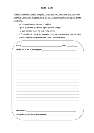 Texto – Carta


Queres convidar um(a) amigo(a) para passar uns dias em tua casa.
Escreve uma carta dirigida a ele ou ela. É muito importante que a carta
contenha:
      - o nome de quem estás a convidar;
      - para quando é o convite e por quanto tempo;
      - o que pensas fazer na sua companhia.
      - Preenche a carta de acordo com as orientações que te são
      dadas. Assina-as apenas com o teu primeiro nome.



   Local ______________________________________________, Data ___/___/_____

   Nome do(a) teu (tua) amigo(a)________________________________________



   ________________________________________________________________________
   ________________________________________________________________________
   ________________________________________________________________________
   ________________________________________________________________________
   ________________________________________________________________________
   ________________________________________________________________________
   ________________________________________________________________________
   ________________________________________________________________________
   ________________________________________________________________________
   ________________________________________________________________________
   ________________________________________________________________________
   ________________________________________________________________________
   ________________________________________________________________________
   ________________________________________________________________________
   ________________________________________________________________________




   Despedida __________________________________________________________

   Assinatura (só o teu primeiro nome)__________________________________
 