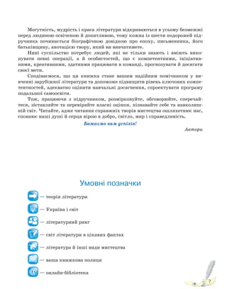 7
Могутність, мудрість і краса літератури відкриваються в усьому безмежжі
перед людиною освіченою й допитливою, тому кожна із шести подорожей під-
ручника починається біографічною довідкою про епоху, письменника, його
батьківщину, анотацією твору, який ви вивчатимете.
Нині суспільство потребує людей, які не тільки знають і вміють вико-
нувати певні операції, а й особистостей, що є компетентними, ініціатив-
ними, креативними, здатними працювати в команді, прогнозувати й досягати
своєї мети.
Сподіваємося, що ця книжка стане вашим надійним помічником у ви-
вченні зарубіжної літератури та допоможе підвищити рівень ключових компе-
тентностей, адекватно оцінити навчальні досягнення, спроектувати програму
подальшої самоосвіти.
Тож, працюючи з підручником, розмірковуйте, обговорюйте, сперечай-
теся, зіставляйте та перевіряйте власні оцінки, пізнавайте себе та навколиш-
ній світ. Читайте, адже читання справжніх творів мистецтва ошляхетнює нас,
сповнює наші душі й серця вірою в добро, світло, мир і справедливість.
Бажаємо вам успіхів!
Автори
Умовні позначки
— теорія літератури
— Україна і світ
— літературний ринг
— світ літератури в цікавих фактах
— література й інші види мистецтва
— ваша книжкова полиця
— онлайн-бібліотека
Право для безоплатного розміщення підручника в мережі Інтернет має
Міністерство освіти і науки України http://mon.gov.ua/ та Інститут модернізації змісту освіти https://imzo.gov.ua
 